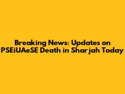 Breaking News: Updates on PSEiUAeSE Death in Sharjah Today