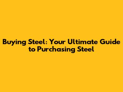 Buying Steel: Your Ultimate Guide to Purchasing Steel