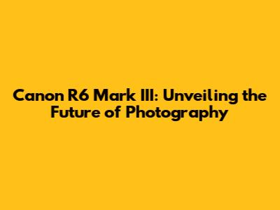 Canon R6 Mark III: Unveiling the Future of Photography