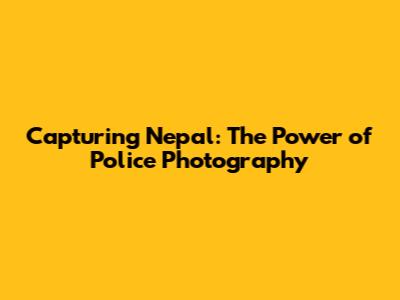 Capturing Nepal: The Power of Police Photography