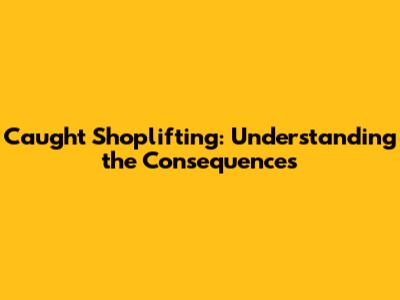 Caught Shoplifting: Understanding the Consequences