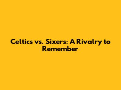 Celtics vs. Sixers: A Rivalry to Remember