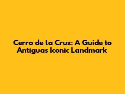 Cerro de la Cruz: A Guide to Antigua's Iconic Landmark