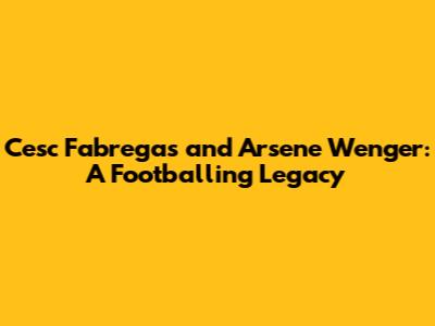 Cesc Fabregas and Arsene Wenger: A Footballing Legacy
