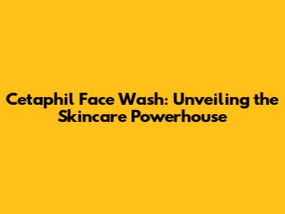 Cetaphil Face Wash: Unveiling the Skincare Powerhouse