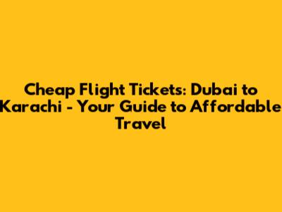 Cheap Flight Tickets: Dubai to Karachi - Your Guide to Affordable Travel