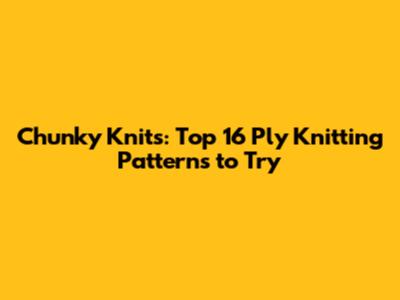 Chunky Knits: Top 16 Ply Knitting Patterns to Try