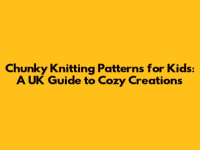 Chunky Knitting Patterns for Kids: A UK Guide to Cozy Creations