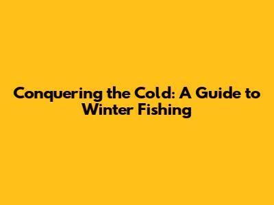 Conquering the Cold: A Guide to Winter Fishing