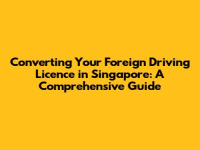 Converting Your Foreign Driving Licence in Singapore: A Comprehensive Guide