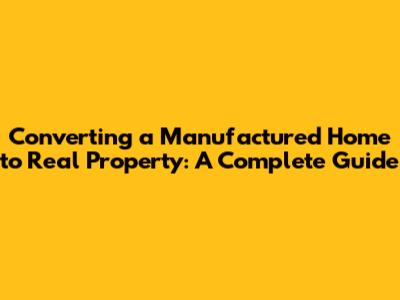 Converting a Manufactured Home to Real Property: A Complete Guide