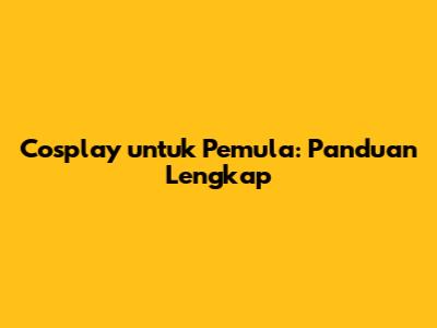 Cosplay untuk Pemula: Panduan Lengkap