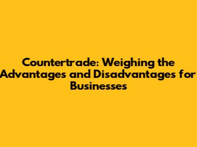 Countertrade: Weighing the Advantages and Disadvantages for Businesses