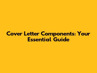 Cover Letter Components: Your Essential Guide