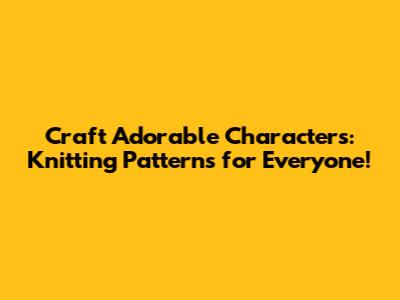 Craft Adorable Characters: Knitting Patterns for Everyone!