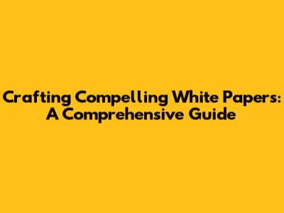 Crafting Compelling White Papers: A Comprehensive Guide