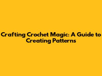 Crafting Crochet Magic: A Guide to Creating Patterns