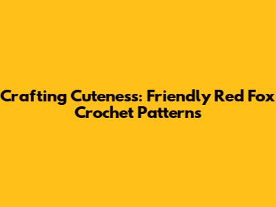 Crafting Cuteness: Friendly Red Fox Crochet Patterns