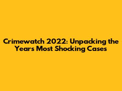 Crimewatch 2022: Unpacking the Year's Most Shocking Cases