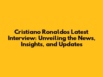 Cristiano Ronaldo's Latest Interview: Unveiling the News, Insights, and Updates
