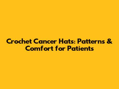 Crochet Cancer Hats: Patterns & Comfort for Patients