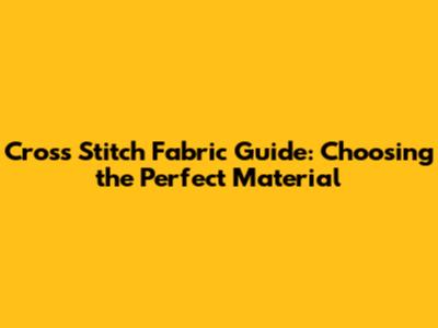 Cross Stitch Fabric Guide: Choosing the Perfect Material