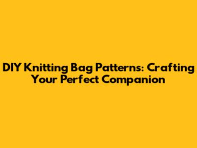 DIY Knitting Bag Patterns: Crafting Your Perfect Companion