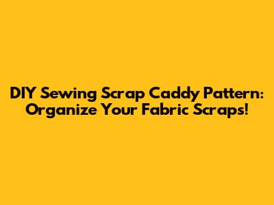 DIY Sewing Scrap Caddy Pattern: Organize Your Fabric Scraps!