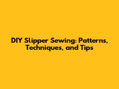DIY Slipper Sewing: Patterns, Techniques, and Tips