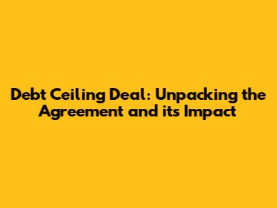 Debt Ceiling Deal: Unpacking the Agreement and its Impact