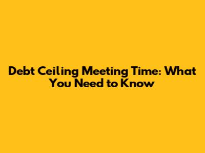 Debt Ceiling Meeting Time: What You Need to Know