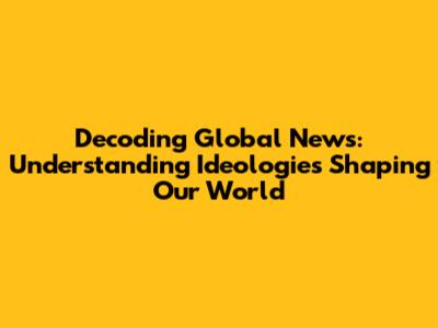 Decoding Global News: Understanding Ideologies Shaping Our World