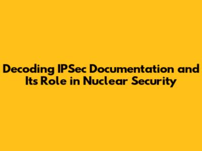 Decoding IPSec Documentation and Its Role in Nuclear Security