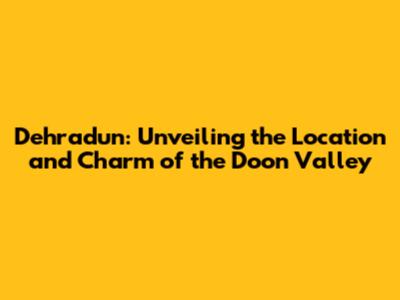 Dehradun: Unveiling the Location and Charm of the Doon Valley