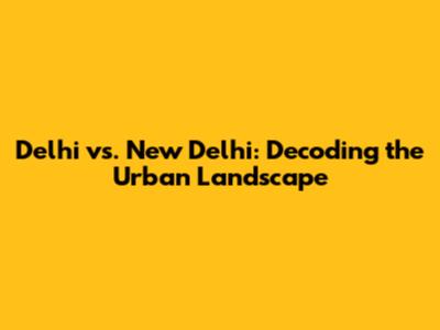 Delhi vs. New Delhi: Decoding the Urban Landscape