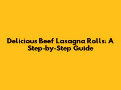 Delicious Beef Lasagna Rolls: A Step-by-Step Guide