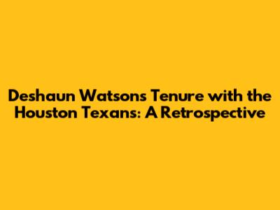 Deshaun Watson's Tenure with the Houston Texans: A Retrospective