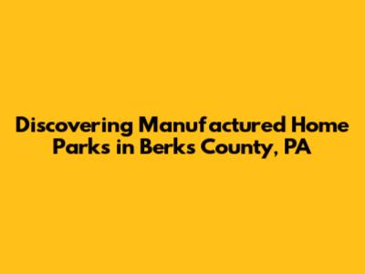 Discovering Manufactured Home Parks in Berks County, PA