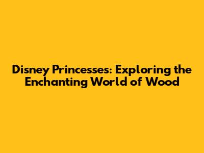 Disney Princesses: Exploring the Enchanting World of Wood