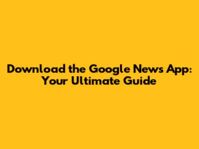 Download the Google News App: Your Ultimate Guide
