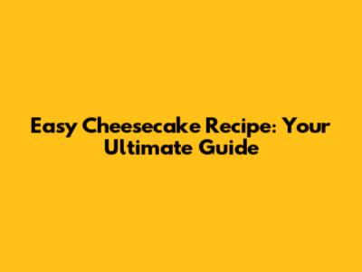 Easy Cheesecake Recipe: Your Ultimate Guide