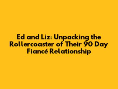 Ed and Liz: Unpacking the Rollercoaster of Their 90 Day Fiancé Relationship