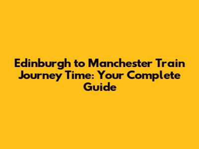 Edinburgh to Manchester Train Journey Time: Your Complete Guide