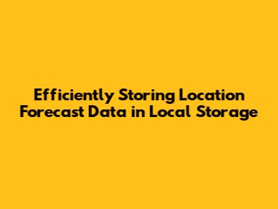 Efficiently Storing Location Forecast Data in Local Storage