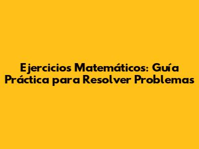 Ejercicios Matemáticos: Guía Práctica para Resolver Problemas