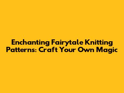 Enchanting Fairytale Knitting Patterns: Craft Your Own Magic