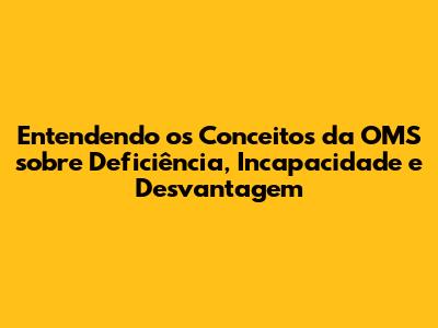 Entendendo os Conceitos da OMS sobre Deficiência, Incapacidade e Desvantagem