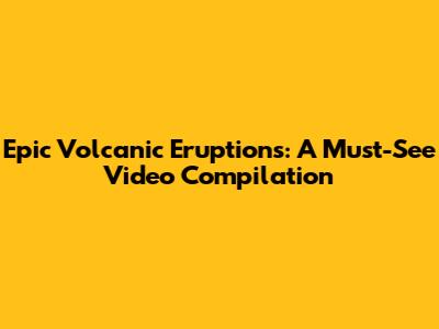 Epic Volcanic Eruptions: A Must-See Video Compilation
