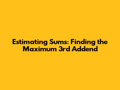 Estimating Sums: Finding the Maximum 3rd Addend