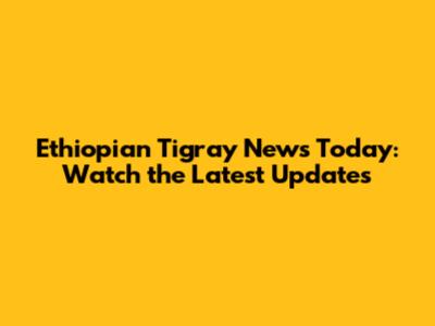 Ethiopian Tigray News Today: Watch the Latest Updates